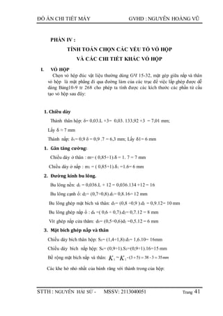 Trang
ĐỒ ÁN CHI TIẾT MÁY GVHD : NGUYỄN HOÀNG VŨ
STTH : NGUYỄN HẢI SỨ - MSSV: 2113040051 41
PHẦN IV :
TÍNH TOÁN CHỌN CÁC YẾU TỐ VỎ HỘP
VÀ CÁC CHI TIẾT KHÁC VỎ HỘP
I. VỎ HỘP
Chọn vỏ hộp đúc vật liệu thường dùng GЧ 15-32, mặt gép giữa nắp và thân
vỏ hộp là mặt phẳng đi qua đường làm của các trục để việc lắp ghép được dễ
dàng Bảng10-9 tr 268 cho phép ta tính được các kích thước các phần tử cấu
tạo vỏ hộp sau đây:
1. Chiều dày
Thành thân hộp: δ= 0,03.L +3= 0,03. 133,92 +3 = 7,01 mm;
Lấy δ ≈ 7 mm
Thành nắp: δ1= 0,9 δ = 0,9 .7 = 6,3 mm; Lấy δ1= 6 mm
1. Gân tăng cường:
Chiều dày ở thân : m= ( 0,85÷1).δ = 1. 7 = 7 mm
Chiều dày ở nắp : m1 = ( 0,85÷1).δ1 =1.6= 6 mm
2. Đường kính bu lông.
Bu lông nền: d1 = 0,036.L + 12 = 0,036.134 +12 = 16
Bu lông cạnh ổ: d2= (0,7÷0,8).d1= 0,8.16= 12 mm
Bu lông ghép mặt bích và thân: d3= (0,8 ÷0,9 ).d2 = 0,9.12= 10 mm
Bu lông ghép nắp ổ : d4 =( 0,6 ÷ 0,7).d2= 0,7.12 = 8 mm
Vít ghép nắp cửa thăm: d5= (0,5÷0,6)d2 =0,5.12 = 6 mm
3. Mặt bích ghép nắp và thân
Chiều dày bích thân hộp: S3= (1,4÷1,8).d3= 1,6.10= 16mm
Chiều dày bích nắp hộp: S4= (0,9÷1).S3=(0,9÷1).16=15 mm
Bề rộng mặt bích nắp và thân: mmKK 353-38)53(-≈ 23

Các khe hở nhỏ nhất của bánh răng với thành trong của hộp:
 