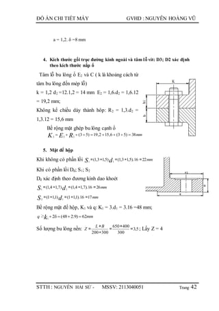 Trang
ĐỒ ÁN CHI TIẾT MÁY GVHD : NGUYỄN HOÀNG VŨ
STTH : NGUYỄN HẢI SỨ - MSSV: 2113040051 42
a = 1,2. δ =8 mm
4. Kích thước gối trục đường kính ngoài và tâm lỗ vít: D3; D2 xác định
theo kích thước nắp ổ
Tâm lỗ bu lông ổ E2 và C ( k là khoảng cách từ
tâm bu lông đến mép lỗ)
k = 1,2 d2 =12.1,2 = 14 mm E2 = 1,6.d2 = 1,6.12
= 19,2 mm;
Không kể chiều dày thành hôp: R2 = 1,3.d2 =
1,3.12 = 15,6 mm
Bề rộng mặt ghép bu lông cạnh ổ
mmREK 38)53(6,152,19)53(222

5. Mặt đế hộp
Khi không có phần lồi mmdS 2216).5,13,1()5,13,1( 11
=÷=÷=
Khi có phần lồi Dd; S1; S2
Dd xác định theo đương kính dao khoét
mmdS 2616).7,14,1()7,14,1( 11
=÷=÷=
mmdS 1716).1,11()1,11( 12
=÷=÷=
Bề rộng mặt đế hộp, K1 và q: K1 = 3.d1 = 3.16 =48 mm;
mmq k 62)9.248(δ2≥ 1

Số lượng bu lông nền: 5,3
300
400650
300200
=
+
=
÷
+
=
BL
Z ; Lấy Z = 4
 