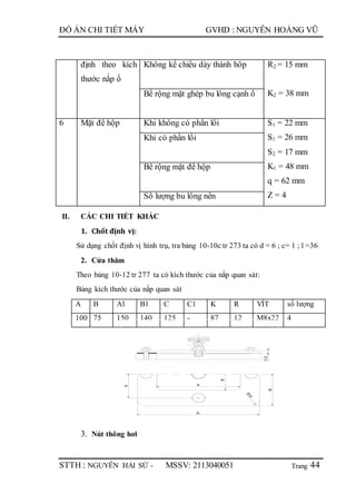 Trang
ĐỒ ÁN CHI TIẾT MÁY GVHD : NGUYỄN HOÀNG VŨ
STTH : NGUYỄN HẢI SỨ - MSSV: 2113040051 44
định theo kích
thước nắp ổ
Không kể chiều dày thành hôp R2 = 15 mm
K2 = 38 mmBề rộng mặt ghép bu lông cạnh ổ
6 Mặt đế hộp Khi không có phần lồi S1 = 22 mm
S1 = 26 mm
S2 = 17 mm
K1 = 48 mm
q = 62 mm
Z = 4
Khi có phần lồi
Bề rộng mặt đế hộp
Số lượng bu lông nền
II. CÁC CHI TIẾT KHÁC
1. Chốt định vị:
Sử dụng chốt định vị hình trụ, tra bảng 10-10c tr 273 ta có d = 6 ; c= 1 ; l =36
2. Cửa thăm
Theo bảng 10-12 tr 277 ta có kích thước của nắp quan sát:
Bảng kích thước của nắp quan sát
A B A1 B1 C C1 K R VÍT số lượng
100 75 150 140 125 - 87 12 M8x22 4
3. Nút thông hơi
A
B
36
B1
R10
A1
K
 