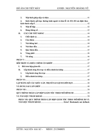 ĐỒ ÁN CHI TIẾT MÁY GVHD : NGUYỄN HOÀNG VŨ
STTH : NGUYỄN HẢI SỨ - MSSV: 2113040051
3. Mặt bích ghép nắp và thân .............................................................................41
4. Kích thước gối trục đường kính ngoài và tâm lỗ vít: D3; D2 xác định theo
kích thước nắp ổ.........................................................................................................42
5. Mặt đế hộp........................................................................................................42
6. Bảng thông số...................................................................................................43
II. CÁC CHI TIẾT KHÁC ......................................................................................44
1. Chốt định vị:.....................................................................................................44
2. Cửa thăm ..........................................................................................................44
3. Nút thông hơi....................................................................................................44
4. Nút thao dầu.....................................................................................................45
5. Que thăm dầu...................................................................................................45
6. Vòng phớt .........................................................................................................46
7. Vít nâng.............................................................................................................46
PHẦN V : ............................................................................................................................47
BÔI TRƠN VÀ ĐIỀU CHỈNH ĂN KHỚP......................................................................47
I. Bôi trơn hộp giảm tốc .............................................................................................47
II. Lắp bánh răng lên trục và điều chỉnh ăn khớp................................................47
1. Lắp bánh răng lên trục....................................................................................47
2. Điều chỉnh ăn khớp..........................................................................................47
PHẦN VI :...........................................................................................................................48
LẬP BẢNG KÊ CÁC KIỂU LẮP, TRỊ SỐ SAI LỆCH GIỚI HẠN.............................48
VÀ DUNG SAI LẮP GHÉP..............................................................................................48
PHẦN VII :.........................................................................................................................50
QUY TRÌNH THÁO LẮP HỘP GIẢM TỐC THEO MÔ HÌNH 3D ...........................50
VÀ TÀI LIỆU THAM KHẢO ..........................................................................................50
PHẦN VII: QUY TRÌNH THÁO LẮP HỘP GIẢM TỐC THEO MÔ HÌNH 3D VÀ
TÀI LIỆU THAM KHẢO ............................................. Error! Bookmark not defined.
 