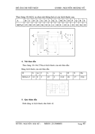 Trang
ĐỒ ÁN CHI TIẾT MÁY GVHD : NGUYỄN HOÀNG VŨ
STTH : NGUYỄN HẢI SỨ - MSSV: 2113040051 45
Theo bảng 10-16[1], ta chon nút thông hơi có các kích thước sau.
A B C D E G H I K L M N O P Q R S
M27x2 15 30 15 45 36 32 6 4 10 8 22 6 32 18 36 32
ØG
O
N
C
E
M
L
I
ØA
R
H
Ø3x6lo
B/2
4. Nút thao dầu
Theo bảng 10-14tr 278tacó kích thước của nút tháo dầu:
Bảng kích thước của nút tháo dầu
D b m f L e q D S Do
M16x1,5 12 8 3 23 2 13,8 26 17 19,6
5. Que thăm dầu
Hình dáng và kích thước như hình vẽ:
 