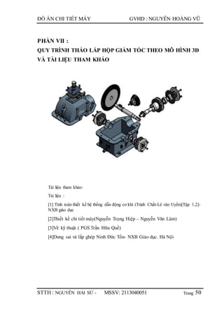 Trang
ĐỒ ÁN CHI TIẾT MÁY GVHD : NGUYỄN HOÀNG VŨ
STTH : NGUYỄN HẢI SỨ - MSSV: 2113040051 50
PHẦN VII :
QUY TRÌNH THÁO LẮP HỘP GIẢM TỐC THEO MÔ HÌNH 3D
VÀ TÀI LIỆU THAM KHẢO
Tài liệu tham khảo:
Tài liệu :
[1] Tính toán thiết kế hệ thống dẫn động cơ khí (Trịnh Chất-Lê văn Uyển)[Tập 1,2]-
NXB giáo dục
[2]Thiết kế chi tiết máy(Nguyễn Trọng Hiệp – Nguyễn Văn Lâm)
[3]Vẽ kỹ thuật ( PGS.Trần Hữu Quế)
[4]Dung sai và lắp ghép Ninh Đức Tốn- NXB Giáo dục. Hà Nội
 