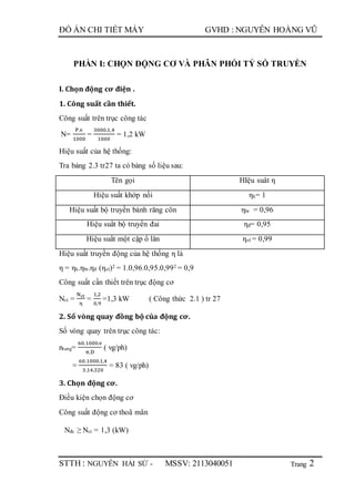 Trang
ĐỒ ÁN CHI TIẾT MÁY GVHD : NGUYỄN HOÀNG VŨ
STTH : NGUYỄN HẢI SỨ - MSSV: 2113040051 2
PHẦN I: CHỌN ĐỘNG CƠ VÀ PHÂN PHỐI TỶ SỐ TRUYỀN
I. Chọn động cơ điện .
1. Công suất cần thiết.
Công suất trên trục công tác
N=
P.v
1000
=
3000.1,4
1000
= 1,2 kW
Hiệu suất của hệ thống:
Tra bảng 2.3 tr27 ta có bảng số liệu sau:
Tên gọi HIệu suât η
Hiệu suất khớp nối ηk= 1
Hiệu suất bộ truyền bánh răng côn ηbr = 0,96
Hiệu suất bộ truyền đai ηđ= 0,95
Hiệu suất một cặp ổ lăn ηol = 0,99
Hiệu suất truyền động của hệ thống η là
η = ηk.ηbr.ηđ (ηol)2 = 1.0,96.0,95.0,992 = 0,9
Công suất cần thiết trên trục động cơ
Nct =
Nct
η
=
1,2
0,9
=1,3 kW ( Công thức 2.1 ) tr 27
2. Số vòng quay đồng bộ của động cơ.
Số vòng quay trên trục công tác:
ntang=
60.1000.v
π.D
( vg/ph)
=
60.1000.1,4
3,14.320
= 83 ( vg/ph)
3. Chọn động cơ.
Điều kiện chọn động cơ
Công suất động cơ thoã mãn
Nđc ≥ Nct = 1,3 (kW)
 