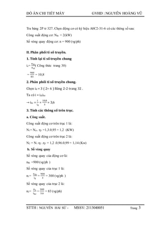 Trang
ĐỒ ÁN CHI TIẾT MÁY GVHD : NGUYỄN HOÀNG VŨ
STTH : NGUYỄN HẢI SỨ - MSSV: 2113040051 3
Tra bảng 2P tr 327. Chọn động cơ có ký hiệu A0C2-31-6 có các thông số sau:
Công suất động cơ: Nđc = 2(kW)
Số vòng quay động cơ: n = 900 (vg/ph)
II. Phân phối tỉ số truyền.
1. Tính lại tỉ số truyền chung
ic=
nđc
nct
( Công thức trang 30)
=
900
83
= 10,8
2. Phân phối tỉ số truyền chung.
Chọn iđ = 3 ( 2÷ 6 ) Bảng 2-2 trang 32 .
Ta có i = iđ.ibr
→ ibr =
𝑖
𝑖đ
=
10,8
3
= 3,6
3. Tính các thông số trên trục.
a. Công suất.
Công suất động cơ trên trục 1 là:
N1= Nct. η1 =1,3.0,95 = 1,2 (KW)
Công suất động cơ trên trục 2 là:
N2 = N1 η2 .η3 = 1,2 .0,96.0,99 = 1,14 (Kw)
b. Số vòng quay
Số vòng quay của động cơ là:
nđc =900 (vg/ph )
Số vòng quay của trục 1 là:
n1=
nđc
iđ
=
900
3
= 300 (vg/ph )
Số vòng quay của trục 2 là:
n2=
n1
ibr
=
300
3,6
= 83 (vg/ph)
 