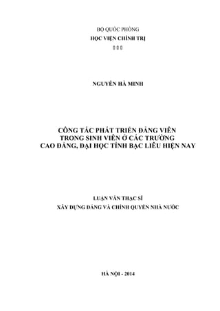 BỘ QUỐC PHÒNG
HỌC VIỆN CHÍNH TRỊ
  
NGUYỄN HÀ MINH
CÔNG TÁC PHÁT TRIỂN ĐẢNG VIÊN
TRONG SINH VIÊN Ở CÁC TRƯỜNG
CAO ĐẲNG, ĐẠI HỌC TỈNH BẠC LIÊU HIỆN NAY
LUẬN VĂN THẠC SĨ
XÂY DỰNG ĐẢNG VÀ CHÍNH QUYỀN NHÀ NƯỚC
HÀ NỘI - 2014
 