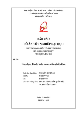 HỌC VIỆN CÔNG NGHỆ BƯU CHÍNH VIỄN THÔNG
CƠ SỞ TẠI THÀNH PHỐ HỒ CHÍ MINH
KHOA VIỄN THÔNG II
BÁO CÁO
ĐỒ ÁN TỐT NGHIỆP ĐẠI HỌC
CHUYÊN NGÀNH: ĐIỆN TỬ - TRUYỀN THÔNG
HỆ: ĐẠI HỌC CHÍNH QUY
NIÊN KHÓA: 2015-2020
Đề tài:
Ứng dụng Blockchain trong phân phối video
Sinh viên thực hiện: NGUYỄN HOÀI NAM
MSSV: N15DCVT036
Lớp: Đ15CQVT01
Giáo viên hướng dẫn: PGS.TS. VÕ NGUYỄN QUỐC BẢO
TS. NGUYỄN VĂN MÙI
Tháng 12 năm 2019
TP.HCM - 2019
 