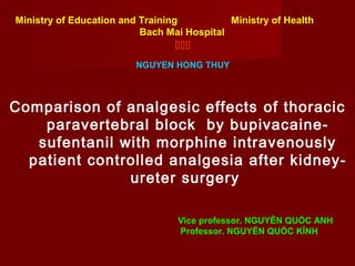 Ministry of Education and Training Ministry of Health 
Bach Mai Hospital 
 
NGUYEN HONG THUY 
Comparison of analgesic effects of thoracic 
paravertebral block by bupivacaine-sufentanil 
with morphine intravenously 
patient controlled analgesia after kidney-ureter 
surgery 
Vice professor. NGUYỄN QUỐC ANH 
Professor. NGUYỄN QUỐC KÍNH 
 