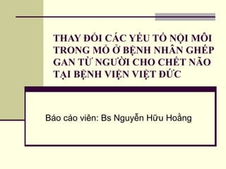 THAY ĐỔI CÁC YẾU TỐ NỘI MÔI 
TRONG MỔ Ở BỆNH NHÂN GHÉP 
GAN TỪ NGƯỜI CHO CHẾT NÃO 
TẠI BỆNH VIỆN VIỆT ĐỨC 
Báo cáo viên: Bs Nguyễn Hữu Hoằng 
 