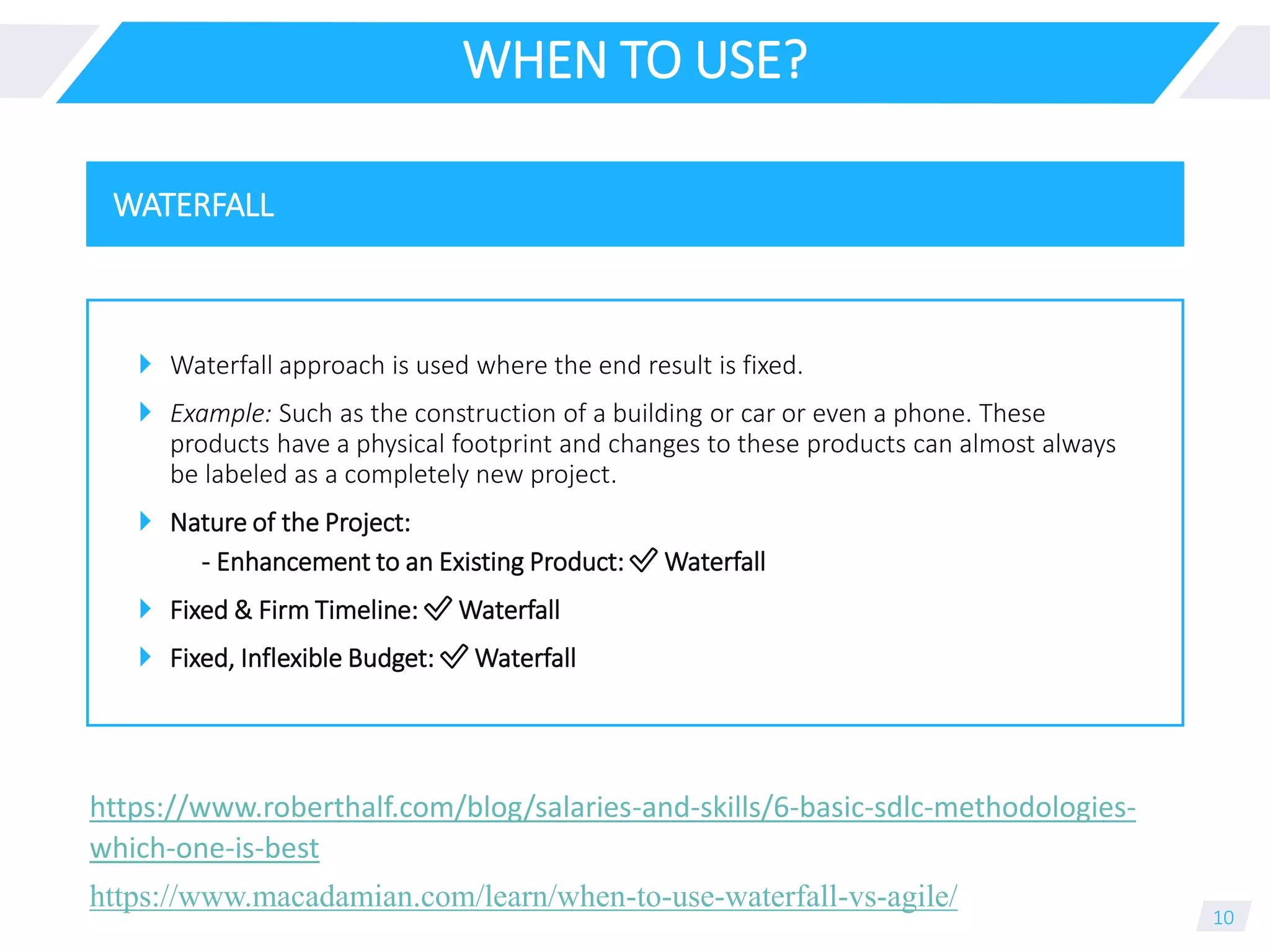 WHEN TO USE?
 Waterfall approach is used where the end result is fixed.
 Example: Such as the construction of a building or car or even a phone. These
products have a physical footprint and changes to these products can almost always
be labeled as a completely new project.
 Nature of the Project:
- Enhancement to an Existing Product: ✅ Waterfall
 Fixed & Firm Timeline: ✅ Waterfall
 Fixed, Inflexible Budget: ✅ Waterfall
10
WATERFALL
https://www.macadamian.com/learn/when-to-use-waterfall-vs-agile/
https://www.roberthalf.com/blog/salaries-and-skills/6-basic-sdlc-methodologies-
which-one-is-best
 