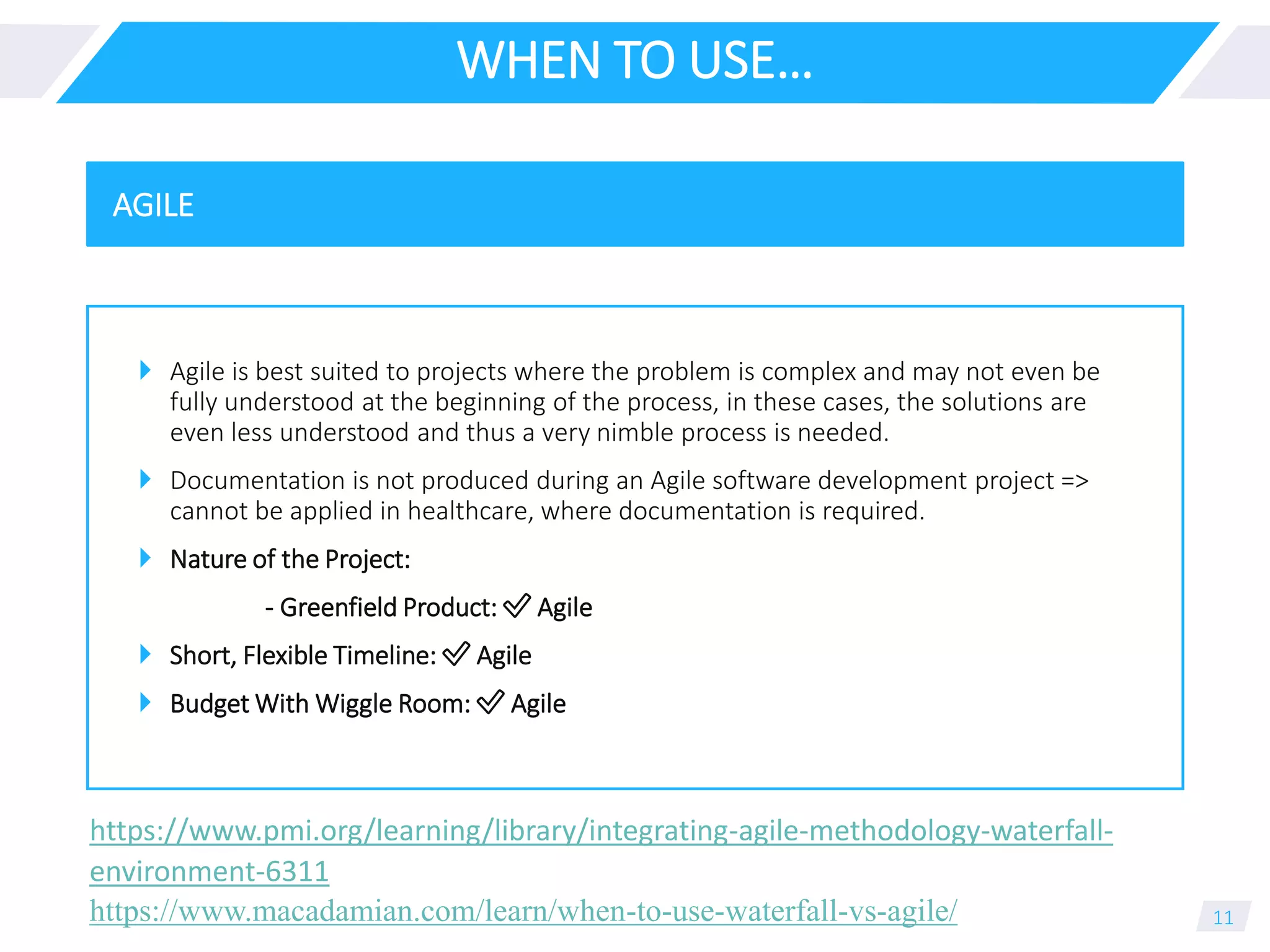 WHEN TO USE…
 Agile is best suited to projects where the problem is complex and may not even be
fully understood at the beginning of the process, in these cases, the solutions are
even less understood and thus a very nimble process is needed.
 Documentation is not produced during an Agile software development project =>
cannot be applied in healthcare, where documentation is required.
 Nature of the Project:
- Greenfield Product: ✅ Agile
 Short, Flexible Timeline: ✅ Agile
 Budget With Wiggle Room: ✅ Agile
11
AGILE
https://www.macadamian.com/learn/when-to-use-waterfall-vs-agile/
https://www.pmi.org/learning/library/integrating-agile-methodology-waterfall-
environment-6311
 