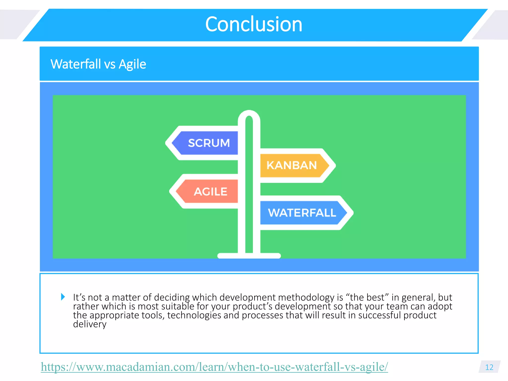 Conclusion
 It’s not a matter of deciding which development methodology is “the best” in general, but
rather which is most suitable for your product’s development so that your team can adopt
the appropriate tools, technologies and processes that will result in successful product
delivery
12
Waterfall vs Agile
https://www.macadamian.com/learn/when-to-use-waterfall-vs-agile/
 