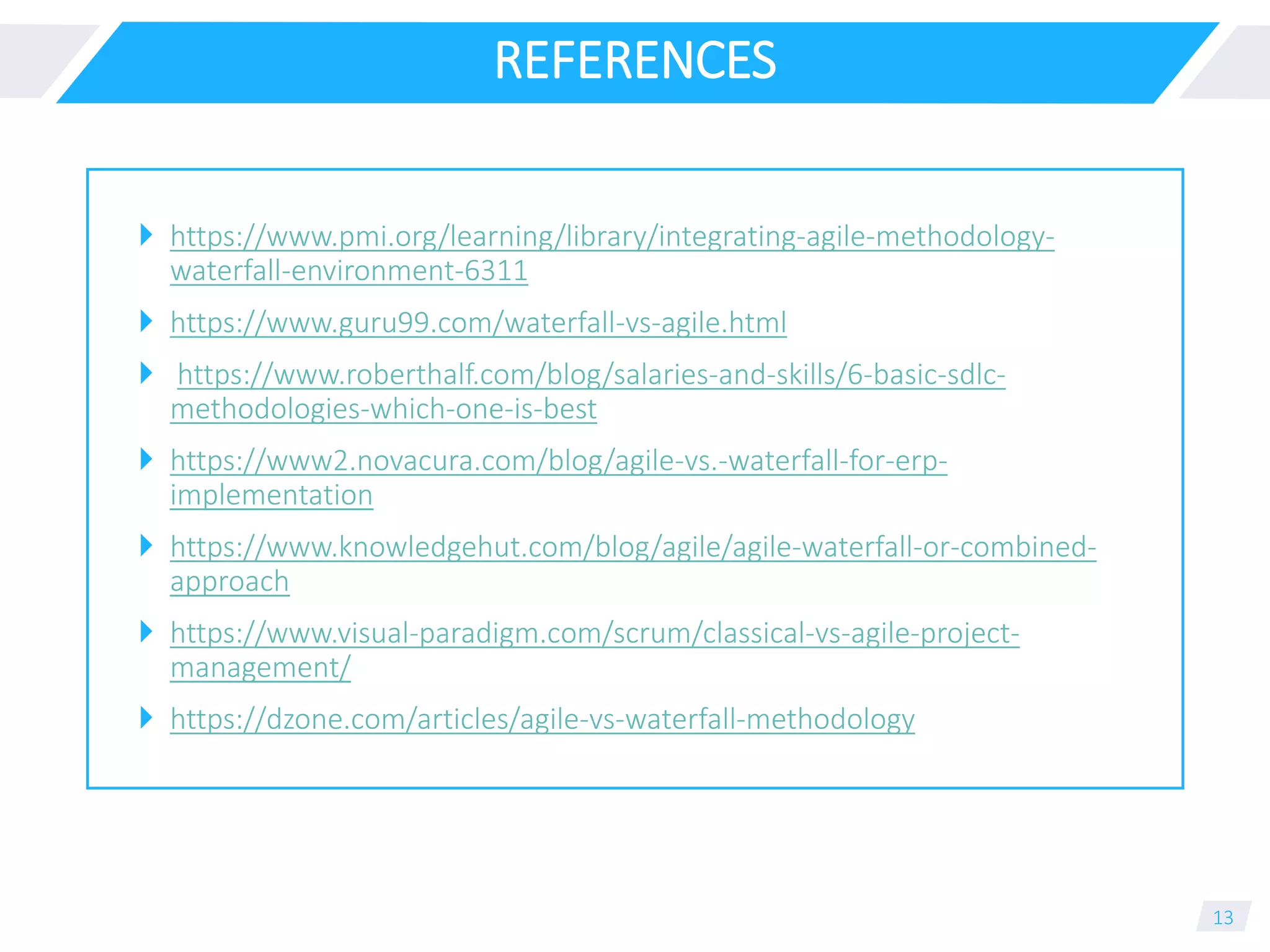 REFERENCES
 https://www.pmi.org/learning/library/integrating-agile-methodology-
waterfall-environment-6311
 https://www.guru99.com/waterfall-vs-agile.html
 https://www.roberthalf.com/blog/salaries-and-skills/6-basic-sdlc-
methodologies-which-one-is-best
 https://www2.novacura.com/blog/agile-vs.-waterfall-for-erp-
implementation
 https://www.knowledgehut.com/blog/agile/agile-waterfall-or-combined-
approach
 https://www.visual-paradigm.com/scrum/classical-vs-agile-project-
management/
 https://dzone.com/articles/agile-vs-waterfall-methodology
13
 