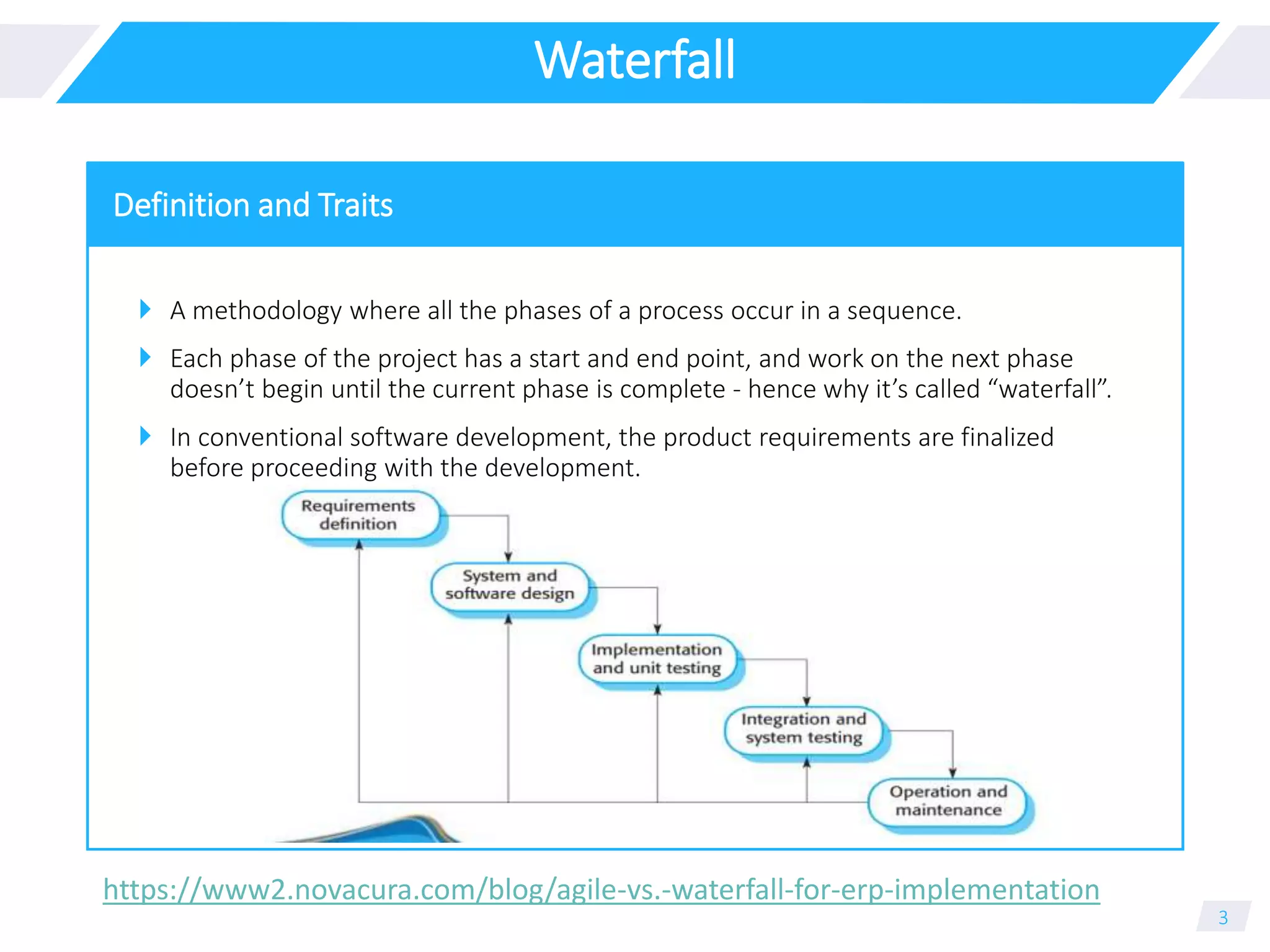 Waterfall
 A methodology where all the phases of a process occur in a sequence.
 Each phase of the project has a start and end point, and work on the next phase
doesn’t begin until the current phase is complete - hence why it’s called “waterfall”.
 In conventional software development, the product requirements are finalized
before proceeding with the development.
3
Definition and Traits
https://www2.novacura.com/blog/agile-vs.-waterfall-for-erp-implementation
 
