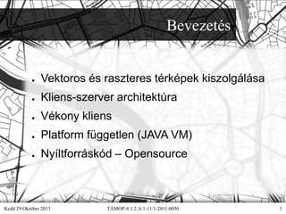 Bevezetés

●

Vektoros és raszteres térképek kiszolgálása

●

Kliens-szerver architektúra

●

Vékony kliens

●

Platform független (JAVA VM)

●

Nyíltforráskód – Opensource

Kedd 29 Október 2013

TÁMOP-4.1.2.A/1-11/1-2011-0056

3

 