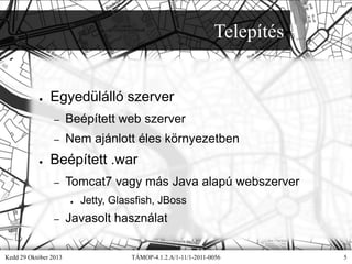 Telepítés

●

Egyedülálló szerver
–
–

●

Beépített web szerver
Nem ajánlott éles környezetben

Beépített .war
–

Tomcat7 vagy más Java alapú webszerver
●

–

Kedd 29 Október 2013

Jetty, Glassfish, JBoss

Javasolt használat
TÁMOP-4.1.2.A/1-11/1-2011-0056

5

 