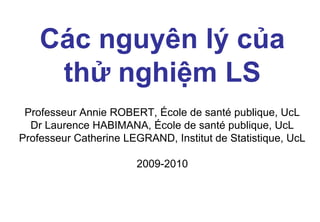 Các nguyên lý của
thử nghiệm LS
Professeur Annie ROBERT, École de santé publique, UcL
Dr Laurence HABIMANA, École de santé publique, UcL
Professeur Catherine LEGRAND, Institut de Statistique, UcL
2009-2010

 