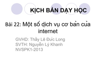 GVHD: Thầy Lê Đức Long
SVTH: Nguyễn Lý Khanh
NVSPK1-2013
KỊCH BẢN DẠY HỌC
Bài 22: Một số dịch vụ cơ bản của
internet
 