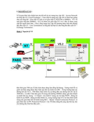 I. NGUYÊN LÝ V5 :
V5 là giao thức tiêu chuẩn hoá cho kết nối từ các mạng truy cập AN – Access Network
tới tổng đài LE ( Local Exchange ) . Giao tiếp từ mạng truy cập AN về thuê bao giống
như của tổng đài . Giao tiếp V5 trên cơ sở giao tiếp G.703/G704 ở 2048kb/s . V5.1 là
một giao tiếp đơn 2048kb/s . V5.2 là chùm các giao tiếp V5.1 từ 1 đến 16 được cung
cấp bởi người khai thác . Chú ý rằng mạng truy cập AN thường được biết như đường
dây đầu cuối LT – Line Termination và tổng đài nội hạt LE như tổng đài đầu cuối ET –
Exchange Termination .
Hình 1. Nguyên lý V5
Khe thời gian TS0 của 32 khe luôn được dùng làm đồng bộ khung . Tường trình lỗi và
giám sát hiệu năng được thực hiện qua thủ tục kiểm tra CRC . Trong trường hợp các
đường kết nối V5.2 , TS0 thêm chức kiểm tra sự đúng đắn của đường kết nối vật lý
2048 kb/s . Có đến 3 khe thời gian TS trong mỗi đường 2048kb/s được gán làm nhiệm
vụ kênh liên lạc chung – C Chanel . Các kênh C mang các tín hiệu PSTN , thông tin
kênh D của ISDN , thông tin điều khiển và ; trong trường hợp V5.2 nó làm thêm kênh
mang cho giao thức kết nối kênh mang BCC – Bearer Chanel Connection Protocol và
giao thức bảo vệ PP- Protection Protocol . Các TS khác dùng để cung cấp liên lạc cho
các đường dây thuê bao đầu cuối .
 