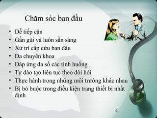 Chăm sóc ban đầu
• Dễ tiếp cận
• Gần gũi và luôn sẵn sàng
• Xử trí cấp cứu ban đầu
• Đa chuyên khoa
• Đáp ứng đa số các tình huống
• Tự đào tạo liên tục theo đòi hỏi
• Thực hành trong những môi trường khác nhau
• Bị bó buộc trong điều kiện trang thiết bị nhất
định
12
 