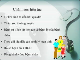 Chăm sóc liên tục
• Từ khi sinh ra đến khi qua đời
• Chăm sóc thường xuyên
• Bệnh sử : lịch sử liên tục về bệnh lý của bệnh
nhân
• Theo dõi lâu dài: các bệnh lý mạn tính
• Hồ sơ bệnh án YHGĐ
• Đồng hành cùng bệnh nhân 16
 