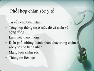 Phối hợp chăm sóc y tế
• Tư vấn cho bệnh nhân
• Tổng hợp thông tin ở mức độ cá nhân và
cộng đồng
• Làm việc theo nhóm
• Điều phối những thành phần khác trong chăm
sóc y tế cho bệnh nhân
• Mạng lưới chăm sóc
• Thông tin liên lạc
17
 