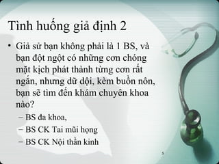 Tình huống giả định 2
• Giả sử bạn không phải là 1 BS, và
bạn đột ngột có những cơn chóng
mặt kịch phát thành từng cơn rất
ngắn, nhưng dữ dội, kèm buồn nôn,
bạn sẽ tìm đến khám chuyên khoa
nào?
– BS đa khoa,
– BS CK Tai mũi họng
– BS CK Nội thần kinh
5
 