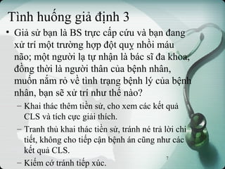 Tình huống giả định 3
• Giả sử bạn là BS trực cấp cứu và bạn đang
xử trí một trường hợp đột quỵ nhồi máu
não; một người lạ tự nhận là bác sĩ đa khoa,
đồng thời là người thân của bệnh nhân,
muốn nắm rỏ về tình trạng bệnh lý của bệnh
nhân, bạn sẽ xử trí như thế nào?
– Khai thác thêm tiền sử, cho xem các kết quả
CLS và tích cực giải thích.
– Tranh thủ khai thác tiền sử, tránh né trả lời chi
tiết, không cho tiếp cận bệnh án cũng như các
kết quả CLS.
– Kiếm cớ tránh tiếp xúc.
7
 