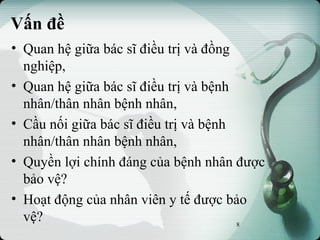 Vấn đề
• Quan hệ giữa bác sĩ điều trị và đồng
nghiệp,
• Quan hệ giữa bác sĩ điều trị và bệnh
nhân/thân nhân bệnh nhân,
• Cầu nối giữa bác sĩ điều trị và bệnh
nhân/thân nhân bệnh nhân,
• Quyền lợi chính đáng của bệnh nhân được
bảo vệ?
• Hoạt động của nhân viên y tế được bảo
vệ? 8
 