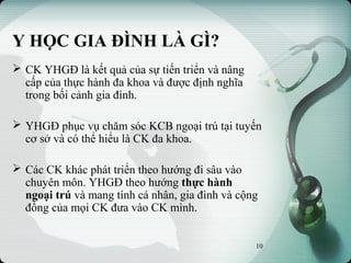 Y HỌC GIA ĐÌNH LÀ GÌ?
 CK YHGĐ là kết quả của sự tiến triển và nâng
cấp của thực hành đa khoa và được định nghĩa
trong bối cảnh gia đình.
 YHGĐ phục vụ chăm sóc KCB ngoại trú tại tuyến
cơ sở và có thể hiểu là CK đa khoa.
 Các CK khác phát triển theo hướng đi sâu vào
chuyên môn. YHGĐ theo hướng thực hành
ngoại trú và mang tính cá nhân, gia đình và cộng
đồng của mọi CK đưa vào CK mình.
10
 
