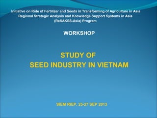 Initiative on Role of Fertilizer and Seeds in Transforming of Agriculture in Asia
Regional Strategic Analysis and Knowledge Support Systems in Asia
(ReSAKSS-Asia) Program
WORKSHOP
STUDY OF
SEED INDUSTRY IN VIETNAM
SIEM RIEP, 25-27 SEP 2013
 