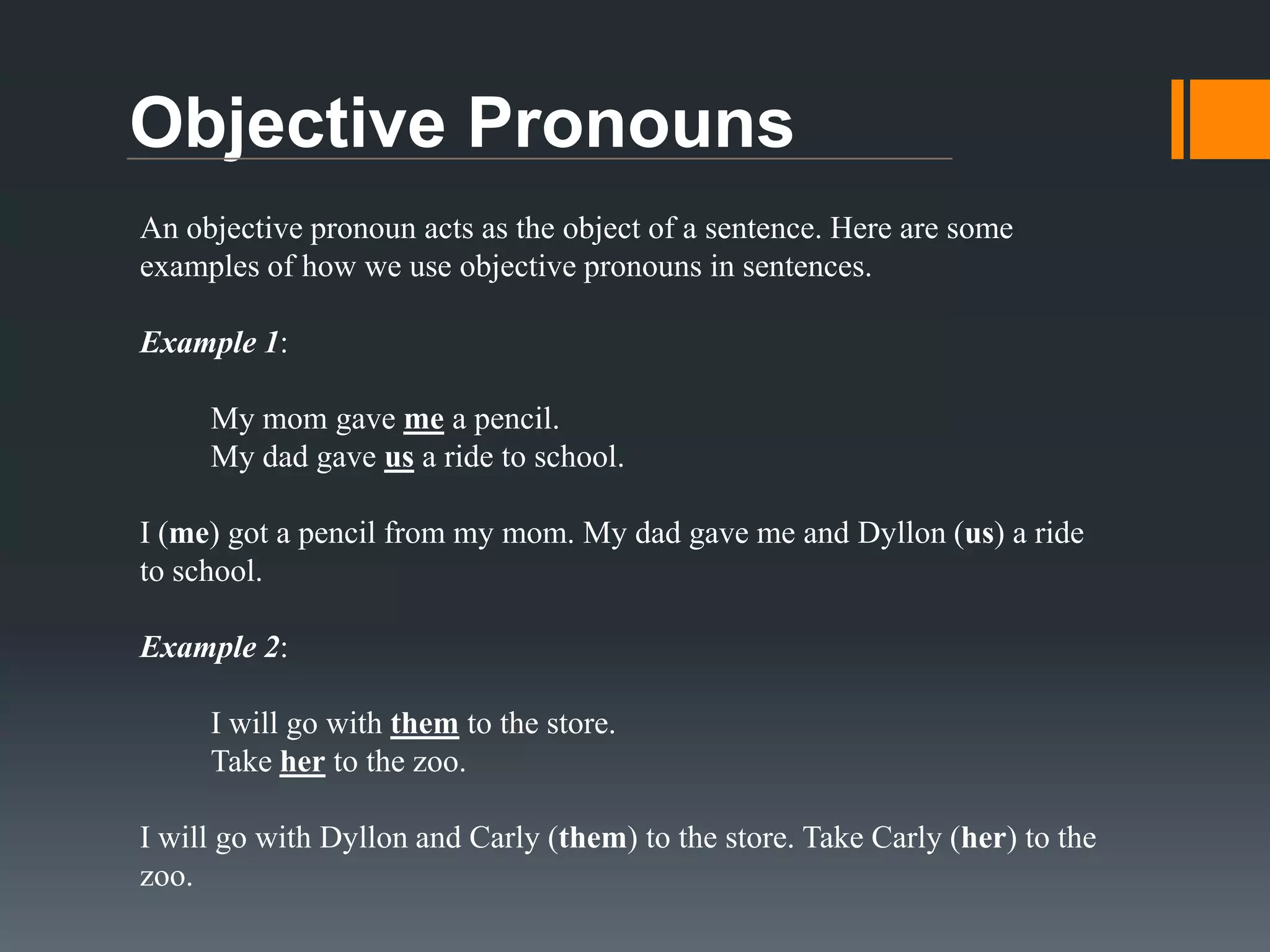 Possessive Pronouns
A possessive pronoun tells you who owns something. Here are some
examples of how we use possessive pronouns in sentences.
Example 1:
Dyllon’s bike is missing.
His bike is missing.
The bike belongs to Dyllon. His bike is missing.
Example 2:
Carly’s shoes are red.
Her shoes are red.
The red shoes belong to Carly. Her shoes are red.

 