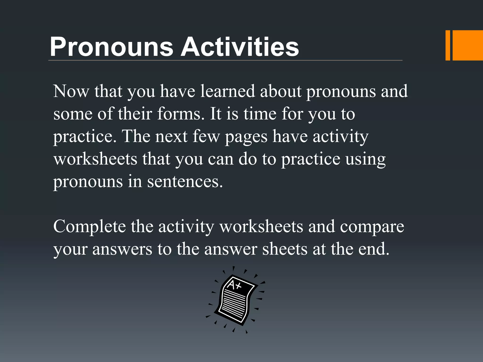 Objective Pronouns
An objective pronoun acts as the object of a sentence. Here are some
examples of how we use objective pronouns in sentences.
Example 1:
My mom gave me a pencil.
My dad gave us a ride to school.

I (me) got a pencil from my mom. My dad gave me and Dyllon (us) a ride
to school.
Example 2:
I will go with them to the store.
Take her to the zoo.
I will go with Dyllon and Carly (them) to the store. Take Carly (her) to the
zoo.

 