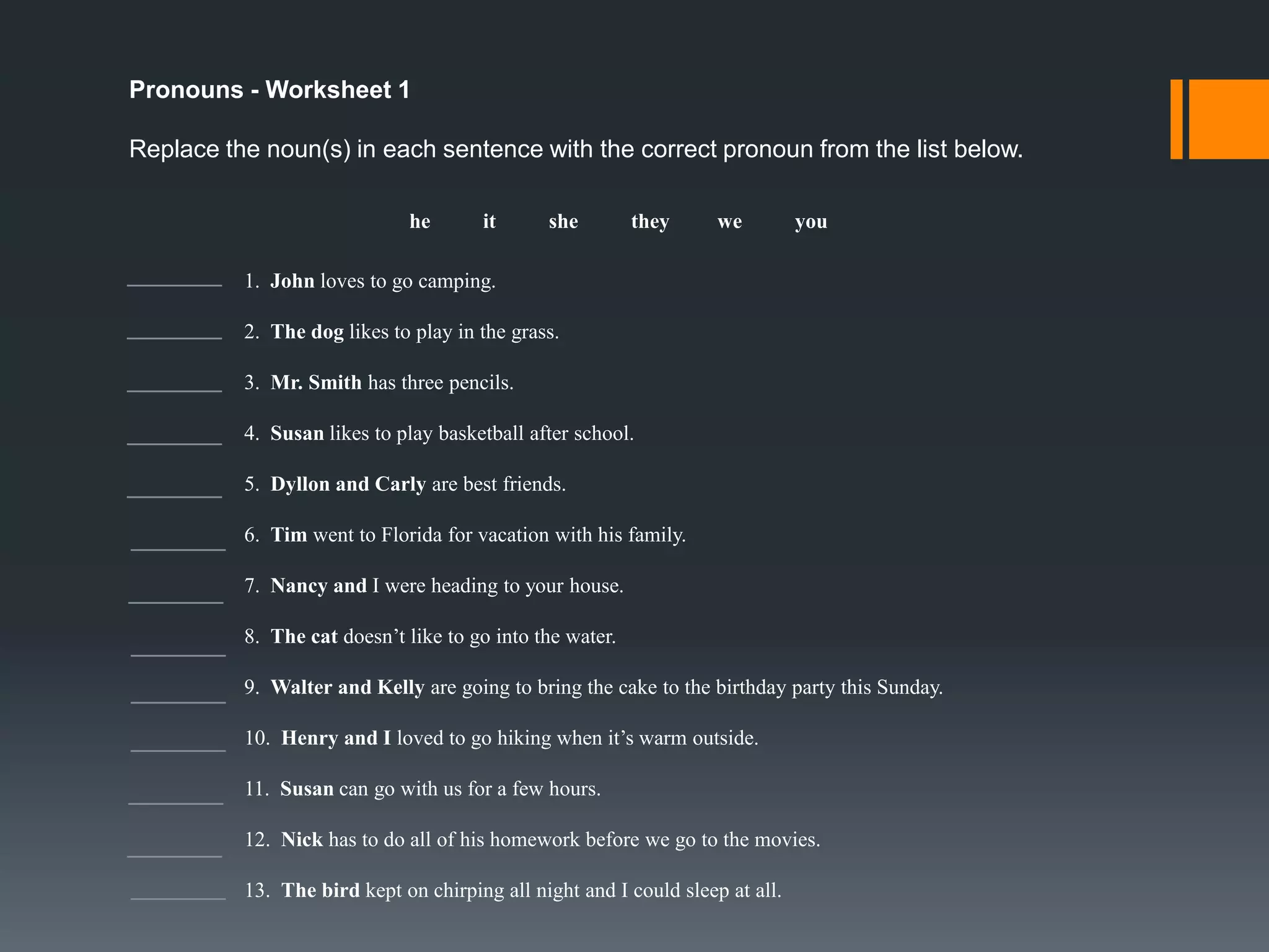 Objective Pronouns (CONT)
Example 3:
Tell them to go outside.
Kaden kicked the ball to me.
Tell John and Mary (them) to go outside.
Who did Kaden kick the ball to? Me!

Example 4:
John made it.
She lied to you.

You eat it.
That is so you.

You don’t get it at all.
I’ll see you later.

The subjective and objective pronouns You and It can be confusing
sometimes. Subjective pronouns (It, You) usually come first in the
sentence. On the other hand, objective pronouns (It, You) always appear in
the middle or end of a sentence.

 