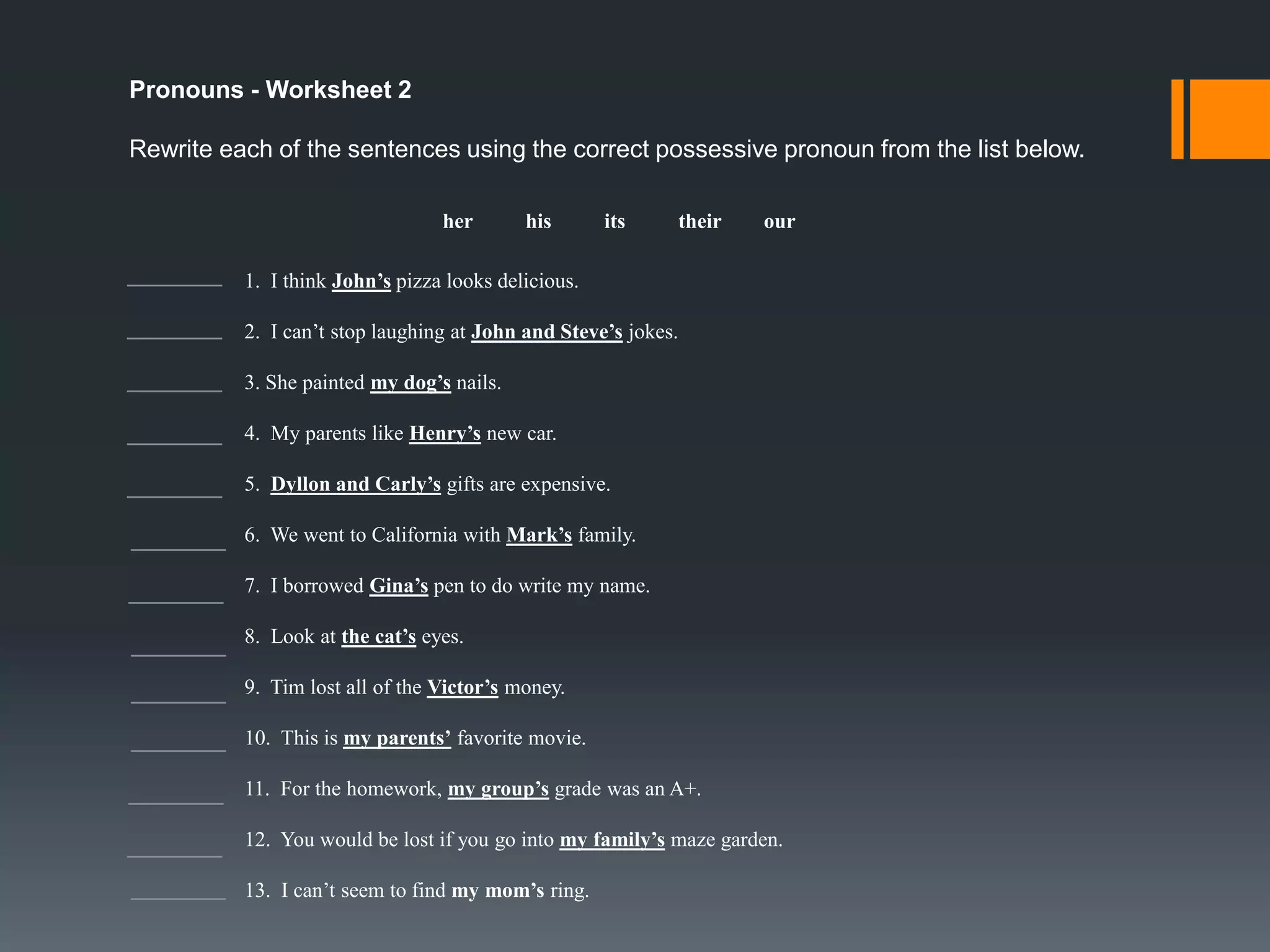 What are Pronouns?
- Pronouns are words that take the place of nouns.

- Some pronouns take the place of nouns in the subject part of a sentence.
- There are many forms of pronouns and they are:
- Subjective ( he, I, it, she, they, we, and you ), Objective ( her,
him, it, me, them, us, and you ), Possessive ( hers, his, its, mine,
ours, theirs, yours ), Reflexive ( herself, himself, itself, myself,
ourselves, themselves, and yourself ), and Indefinite ( anybody,
anyone, anything, everybody, everyone, everything, nobody, no
one, none nothing, somebody, someone, something )

- We can use pronouns in the First, Second, and Third Person.

 