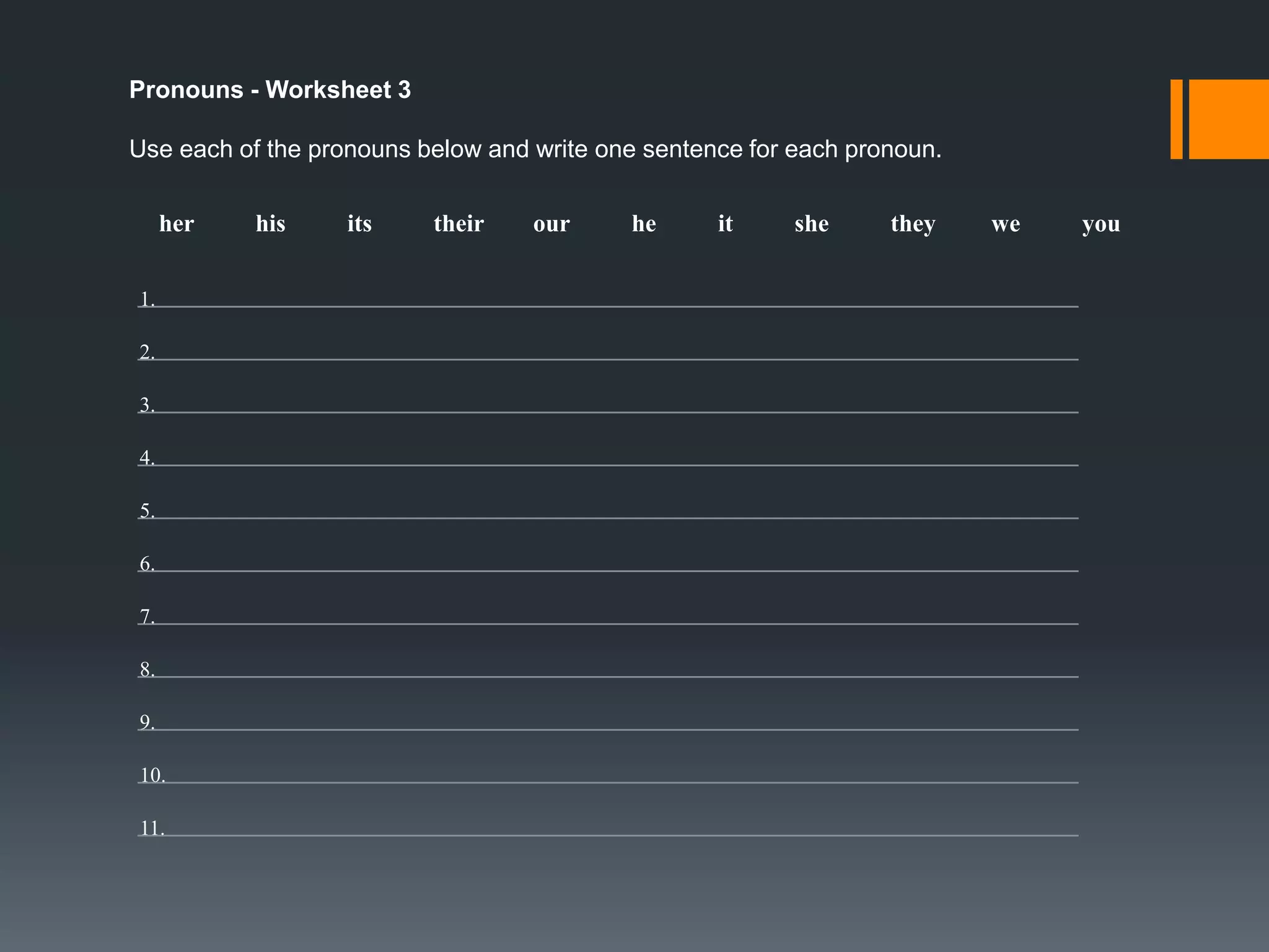 Pronouns - Worksheet 1
Replace the noun(s) in each sentence with the correct pronoun from the list below.
he

it

she

they

we

you

1. John loves to go camping.
2. The dog likes to play in the grass.
3. Mr. Smith has three pencils.
4. Susan likes to play basketball after school.
5. Dyllon and Carly are best friends.
6. Tim went to Florida for vacation with his family.

7. Nancy and I were heading to your house.
8. The cat doesn’t like to go into the water.
9. Walter and Kelly are going to bring the cake to the birthday party this Sunday.
10. Henry and I loved to go hiking when it’s warm outside.
11. Susan can go with us for a few hours.
12. Nick has to do all of his homework before we go to the movies.
13. The bird kept on chirping all night and I could sleep at all.

 
