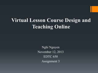 Virtual Lesson Course Design and
Teaching Online

Nghi Nguyen
November 12, 2013
EDTC 650
Assignment 3

 