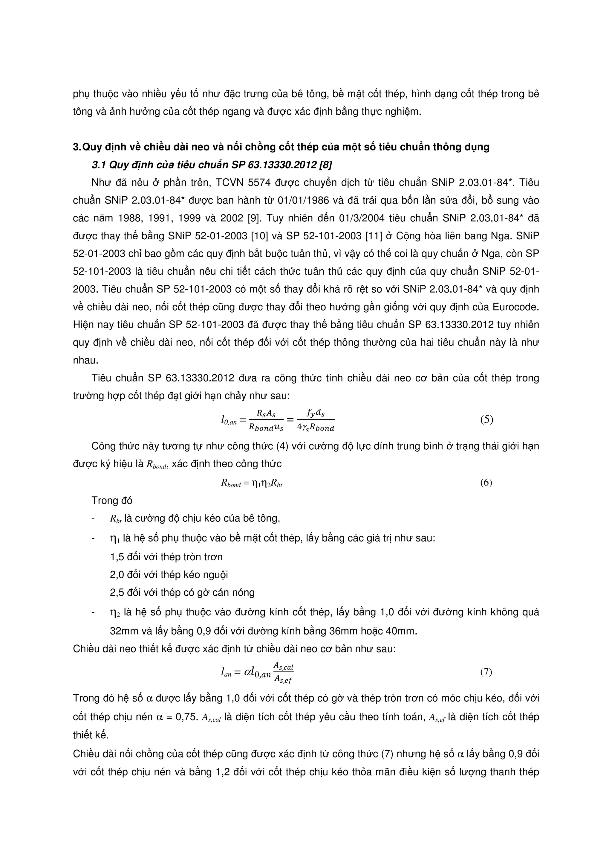 ph thu c vào nhi u y u t như c trưng c a bê tông, b m t c t thép, hình d ng c t thép trong bê
tông và nh hư ng c a c t thép ngang và ư c xác nh b ng th c nghi m.
3.Quy nh v chi u dài neo và n i ch ng c t thép c a m t s tiêu chu n thông d ng
3.1 Quy nh c a tiêu chu n SP 63.13330.2012 [8]
Như ã nêu ph n trên, TCVN 5574 ư c chuy n d ch t tiêu chu n SNiP 2.03.01-84*. Tiêu
chu n SNiP 2.03.01-84* ư c ban hành t 01/01/1986 và ã tr i qua b n l n s a i, b sung vào
các năm 1988, 1991, 1999 và 2002 [9]. Tuy nhiên n 01/3/2004 tiêu chu n SNiP 2.03.01-84* ã
ư c thay th b ng SNiP 52-01-2003 [10] và SP 52-101-2003 [11] C ng hòa liên bang Nga. SNiP
52-01-2003 ch bao g m các quy nh b t bu c tuân th , vì v y có th coi là quy chu n Nga, còn SP
52-101-2003 là tiêu chu n nêu chi ti t cách th c tuân th các quy nh c a quy chu n SNiP 52-01-
2003. Tiêu chu n SP 52-101-2003 có m t s thay i khá rõ r t so v i SNiP 2.03.01-84* và quy nh
v chi u dài neo, n i c t thép cũng ư c thay i theo hư ng g n gi ng v i quy nh c a Eurocode.
Hi n nay tiêu chu n SP 52-101-2003 ã ư c thay th b ng tiêu chu n SP 63.13330.2012 tuy nhiên
quy nh v chi u dài neo, n i c t thép i v i c t thép thông thư ng c a hai tiêu chu n này là như
nhau.
Tiêu chu n SP 63.13330.2012 ưa ra công th c tính chi u dài neo cơ b n c a c t thép trong
trư ng h p c t thép t gi i h n ch y như sau:
l0,an =
ோೞ஺ೞ
ோ್೚೙೏௨ೞ
=
௙೤ௗೞ
ସγೞோ್೚೙೏
(5)
Công th c này tương t như công th c (4) v i cư ng l c dính trung bình tr ng thái gi i h n
ư c ký hi u là Rbond, xác nh theo công th c
Rbond = η1η2Rbt (6)
Trong ó
- Rbt là cư ng ch u kéo c a bê tông,
- η1 là h s ph thu c vào b m t c t thép, l y b ng các giá tr như sau:
1,5 i v i thép tròn trơn
2,0 i v i thép kéo ngu i
2,5 i v i thép có g cán nóng
- η2 là h s ph thu c vào ư ng kính c t thép, l y b ng 1,0 i v i ư ng kính không quá
32mm và l y b ng 0,9 i v i ư ng kính b ng 36mm ho c 40mm.
Chi u dài neo thi t k ư c xác nh t chi u dài neo cơ b n như sau:
lan = α݈0,ܽ݊
‫ܣ‬‫݈ܽܿ,ݏ‬
‫ܣ‬‫݂݁,ݏ‬
(7)
Trong ó h s α ư c l y b ng 1,0 i v i c t thép có g và thép tròn trơn có móc ch u kéo, i v i
c t thép ch u nén α = 0,75. As,cal là di n tích c t thép yêu c u theo tính toán, As,ef là di n tích c t thép
thi t k .
Chi u dài n i ch ng c a c t thép cũng ư c xác nh t công th c (7) nhưng h s α l y b ng 0,9 i
v i c t thép ch u nén và b ng 1,2 i v i c t thép ch u kéo th a mãn i u ki n s lư ng thanh thép
 
