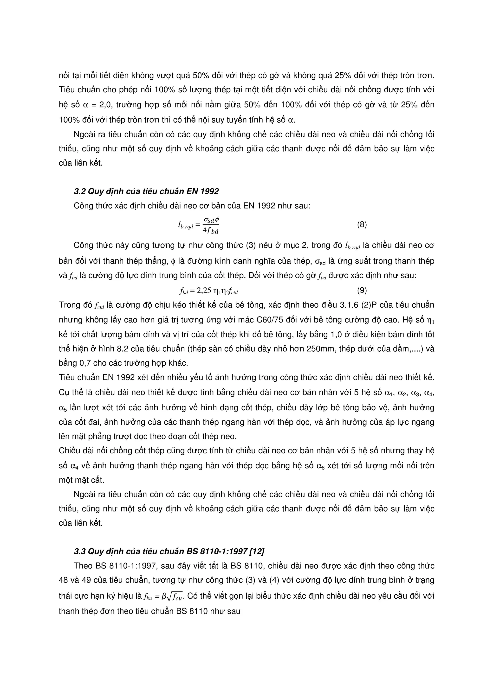 n i t i m i ti t di n không vư t quá 50% i v i thép có g và không quá 25% i v i thép tròn trơn.
Tiêu chu n cho phép n i 100% s lư ng thép t i m t ti t di n v i chi u dài n i ch ng ư c tính v i
h s α = 2,0, trư ng h p s m i n i n m gi a 50% n 100% i v i thép có g và t 25% n
100% i v i thép tròn trơn thì có th n i suy tuy n tính h s α.
Ngoài ra tiêu chu n còn có các quy nh kh ng ch các chi u dài neo và chi u dài n i ch ng t i
thi u, cũng như m t s quy nh v kho ng cách gi a các thanh ư c n i m b o s làm vi c
c a liên k t.
3.2 Quy nh c a tiêu chu n EN 1992
Công th c xác nh chi u dài neo cơ b n c a EN 1992 như sau:
lb,rqd =
σೞ೏φ
ସ௙್೏
(8)
Công th c này cũng tương t như công th c (3) nêu m c 2, trong ó lb,rqd là chi u dài neo cơ
b n i v i thanh thép th ng, φ là ư ng kính danh nghĩa c a thép, σsd là ng su t trong thanh thép
và fbd là cư ng l c dính trung bình c a c t thép. i v i thép có g fbd ư c xác nh như sau:
fbd = 2,25 η1η2fctd (9)
Trong ó fctd là cư ng ch u kéo thi t k c a bê tông, xác nh theo i u 3.1.6 (2)P c a tiêu chu n
nhưng không l y cao hơn giá tr tương ng v i mác C60/75 i v i bê tông cư ng cao. H s η1
k t i ch t lư ng bám dính và v trí c a c t thép khi bê tông, l y b ng 1,0 i u ki n bám dính t t
th hi n hình 8.2 c a tiêu chu n (thép sàn có chi u dày nh hơn 250mm, thép dư i c a d m,....) và
b ng 0,7 cho các trư ng h p khác.
Tiêu chu n EN 1992 xét n nhi u y u t nh hư ng trong công th c xác nh chi u dài neo thi t k .
C th là chi u dài neo thi t k ư c tính b ng chi u dài neo cơ b n nhân v i 5 h s α1, α2, α3, α4,
α5 l n lư t xét t i các nh hư ng v hình d ng c t thép, chi u dày l p bê tông b o v , nh hư ng
c a c t ai, nh hư ng c a các thanh thép ngang hàn v i thép d c, và nh hư ng c a áp l c ngang
lên m t ph ng trư t d c theo o n c t thép neo.
Chi u dài n i ch ng c t thép cũng ư c tính t chi u dài neo cơ b n nhân v i 5 h s nhưng thay h
s α4 v nh hư ng thanh thép ngang hàn v i thép d c b ng h s α6 xét t i s lư ng m i n i trên
m t m t c t.
Ngoài ra tiêu chu n còn có các quy nh kh ng ch các chi u dài neo và chi u dài n i ch ng t i
thi u, cũng như m t s quy nh v kho ng cách gi a các thanh ư c n i m b o s làm vi c
c a liên k t.
3.3 Quy nh c a tiêu chu n BS 8110-1:1997 [12]
Theo BS 8110-1:1997, sau ây vi t t t là BS 8110, chi u dài neo ư c xác nh theo công th c
48 và 49 c a tiêu chu n, tương t như công th c (3) và (4) v i cư ng l c dính trung bình tr ng
thái c c h n ký hi u là fbu = βඥ݂௖௨. Có th vi t g n l i bi u th c xác nh chi u dài neo yêu c u i v i
thanh thép ơn theo tiêu chu n BS 8110 như sau
 