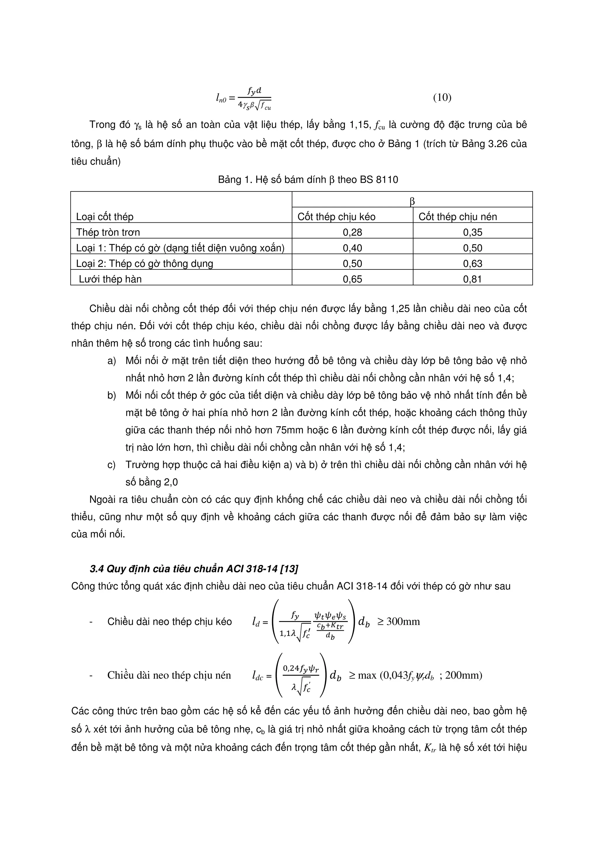 ln0 =
௙೤ௗ
ସγೞߚඥ݂ܿ‫ݑ‬
(10)
Trong ó γs là h s an toàn c a v t li u thép, l y b ng 1,15, fcu là cư ng c trưng c a bê
tông, β là h s bám dính ph thu c vào b m t c t thép, ư c cho B ng 1 (trích t B ng 3.26 c a
tiêu chu n)
B ng 1. H s bám dính β theo BS 8110
Lo i c t thép
β
C t thép ch u kéo C t thép ch u nén
Thép tròn trơn 0,28 0,35
Lo i 1: Thép có g (d ng ti t di n vuông xo n) 0,40 0,50
Lo i 2: Thép có g thông d ng 0,50 0,63
Lư i thép hàn 0,65 0,81
Chi u dài n i ch ng c t thép i v i thép ch u nén ư c l y b ng 1,25 l n chi u dài neo c a c t
thép ch u nén. i v i c t thép ch u kéo, chi u dài n i ch ng ư c l y b ng chi u dài neo và ư c
nhân thêm h s trong các tình hu ng sau:
a) M i n i m t trên ti t di n theo hư ng bê tông và chi u dày l p bê tông b o v nh
nh t nh hơn 2 l n ư ng kính c t thép thì chi u dài n i ch ng c n nhân v i h s 1,4;
b) M i n i c t thép góc c a ti t di n và chi u dày l p bê tông b o v nh nh t tính n b
m t bê tông hai phía nh hơn 2 l n ư ng kính c t thép, ho c kho ng cách thông th y
gi a các thanh thép n i nh hơn 75mm ho c 6 l n ư ng kính c t thép ư c n i, l y giá
tr nào l n hơn, thì chi u dài n i ch ng c n nhân v i h s 1,4;
c) Trư ng h p thu c c hai i u ki n a) và b) trên thì chi u dài n i ch ng c n nhân v i h
s b ng 2,0
Ngoài ra tiêu chu n còn có các quy nh kh ng ch các chi u dài neo và chi u dài n i ch ng t i
thi u, cũng như m t s quy nh v kho ng cách gi a các thanh ư c n i m b o s làm vi c
c a m i n i.
3.4 Quy nh c a tiêu chu n ACI 318-14 [13]
Công th c t ng quát xác nh chi u dài neo c a tiêu chu n ACI 318-14 i v i thép có g như sau
- Chi u dài neo thép ch u kéo ld = ቌ
௙೤
ଵ,ଵఒට௙೎
ᇲ
ట೟ట೐టೞ
೎್శ಼೟ೝ
೏್
ቍ ݀௕ ≥ 300mm
- Chi u dài neo thép ch u nén ldc = ቌ
଴,ଶସ௙೤టೝ
ఒට௙೎
′
ቍ ݀௕ ≥ max (0,043fyψrdb ; 200mm)
Các công th c trên bao g m các h s k n các y u t nh hư ng n chi u dài neo, bao g m h
s λ xét t i nh hư ng c a bê tông nh , cb là giá tr nh nh t gi a kho ng cách t tr ng tâm c t thép
n b m t bê tông và m t n a kho ng cách n tr ng tâm c t thép g n nh t, Ktr là h s xét t i hi u
 