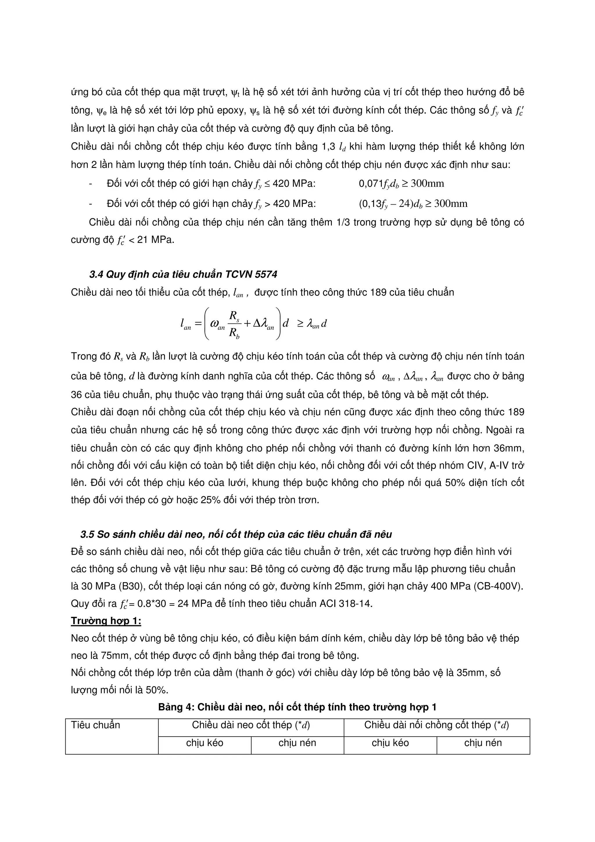 ng bó c a c t thép qua m t trư t, ψt là h s xét t i nh hư ng c a v trí c t thép theo hư ng bê
tông, ψe là h s xét t i l p ph epoxy, ψs là h s xét t i ư ng kính c t thép. Các thông s fy và ݂௖
ᇱ
l n lư t là gi i h n ch y c a c t thép và cư ng quy nh c a bê tông.
Chi u dài n i ch ng c t thép ch u kéo ư c tính b ng 1,3 ld khi hàm lư ng thép thi t k không l n
hơn 2 l n hàm lư ng thép tính toán. Chi u dài n i ch ng c t thép ch u nén ư c xác nh như sau:
- i v i c t thép có gi i h n ch y fy ≤ 420 MPa: 0,071fydb ≥ 300mm
- i v i c t thép có gi i h n ch y fy > 420 MPa: (0,13fy – 24)db ≥ 300mm
Chi u dài n i ch ng c a thép ch u nén c n tăng thêm 1/3 trong trư ng h p s d ng bê tông có
cư ng ݂௖
ᇱ
< 21 MPa.
3.4 Quy nh c a tiêu chu n TCVN 5574
Chi u dài neo t i thi u c a c t thép, lan , ư c tính theo công th c 189 c a tiêu chu n
d
R
R
l an
b
s
anan 





∆+= λω ≥ λan d
Trong ó Rs và Rb l n lư t là cư ng ch u kéo tính toán c a c t thép và cư ng ch u nén tính toán
c a bê tông, d là ư ng kính danh nghĩa c a c t thép. Các thông s ωan , ∆λan , λan ư c cho b ng
36 c a tiêu chu n, ph thu c vào tr ng thái ng su t c a c t thép, bê tông và b m t c t thép.
Chi u dài o n n i ch ng c a c t thép ch u kéo và ch u nén cũng ư c xác nh theo công th c 189
c a tiêu chu n nhưng các h s trong công th c ư c xác nh v i trư ng h p n i ch ng. Ngoài ra
tiêu chu n còn có các quy nh không cho phép n i ch ng v i thanh có ư ng kính l n hơn 36mm,
n i ch ng i v i c u ki n có toàn b ti t di n ch u kéo, n i ch ng i v i c t thép nhóm CIV, A-IV tr
lên. i v i c t thép ch u kéo c a lư i, khung thép bu c không cho phép n i quá 50% di n tích c t
thép i v i thép có g ho c 25% i v i thép tròn trơn.
3.5 So sánh chi u dài neo, n i c t thép c a các tiêu chu n ã nêu
so sánh chi u dài neo, n i c t thép gi a các tiêu chu n trên, xét các trư ng h p i n hình v i
các thông s chung v v t li u như sau: Bê tông có cư ng c trưng m u l p phương tiêu chu n
là 30 MPa (B30), c t thép lo i cán nóng có g , ư ng kính 25mm, gi i h n ch y 400 MPa (CB-400V).
Quy i ra ݂௖
ᇱ
= 0.8*30 = 24 MPa tính theo tiêu chu n ACI 318-14.
Trư ng h p 1:
Neo c t thép vùng bê tông ch u kéo, có i u ki n bám dính kém, chi u dày l p bê tông b o v thép
neo là 75mm, c t thép ư c c nh b ng thép ai trong bê tông.
N i ch ng c t thép l p trên c a d m (thanh góc) v i chi u dày l p bê tông b o v là 35mm, s
lư ng m i n i là 50%.
B ng 4: Chi u dài neo, n i c t thép tính theo trư ng h p 1
Tiêu chu n Chi u dài neo c t thép (*d) Chi u dài n i ch ng c t thép (*d)
ch u kéo ch u nén ch u kéo ch u nén
 