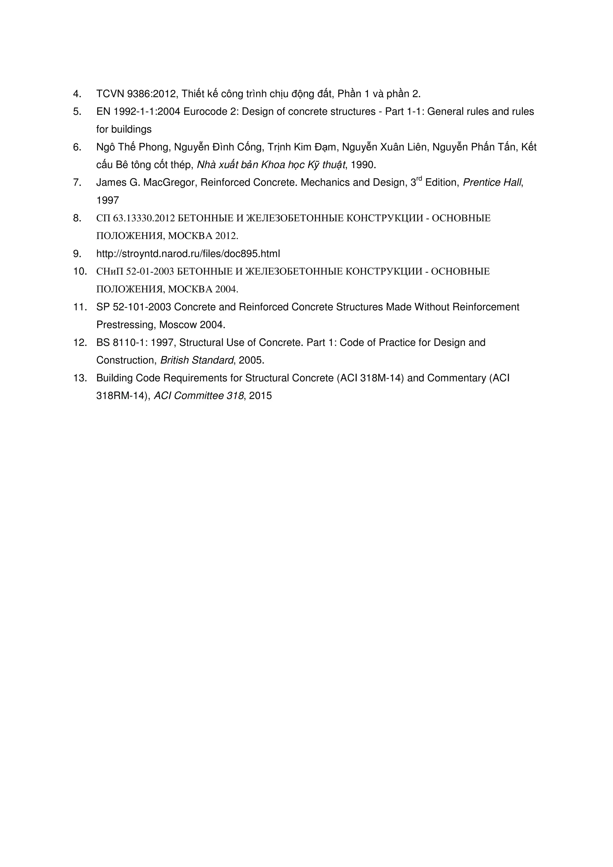 4. TCVN 9386:2012, Thi t k công trình ch u ng t, Ph n 1 và ph n 2.
5. EN 1992-1-1:2004 Eurocode 2: Design of concrete structures - Part 1-1: General rules and rules
for buildings
6. Ngô Th Phong, Nguy n ình C ng, Tr nh Kim m, Nguy n Xuân Liên, Nguy n Ph n T n, K t
c u Bê tông c t thép, Nhà xu t b n Khoa h c K thu t, 1990.
7. James G. MacGregor, Reinforced Concrete. Mechanics and Design, 3
rd
Edition, Prentice Hall,
1997
8. СП 63.13330.2012 БЕТОННЫЕ И ЖЕЛЕЗОБЕТОННЫЕ КОНСТРУКЦИИ - ОСНОВНЫЕ
ПОЛОЖЕНИЯ, MOCКBA 2012.
9. http://stroyntd.narod.ru/files/doc895.html
10. СНиП 52-01-2003 БЕТОННЫЕ И ЖЕЛЕЗОБЕТОННЫЕ КОНСТРУКЦИИ - ОСНОВНЫЕ
ПОЛОЖЕНИЯ, MOCКBA 2004.
11. SP 52-101-2003 Concrete and Reinforced Concrete Structures Made Without Reinforcement
Prestressing, Moscow 2004.
12. BS 8110-1: 1997, Structural Use of Concrete. Part 1: Code of Practice for Design and
Construction, British Standard, 2005.
13. Building Code Requirements for Structural Concrete (ACI 318M-14) and Commentary (ACI
318RM-14), ACI Committee 318, 2015
 