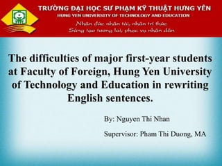 The difficulties of major first-year students
at Faculty of Foreign, Hung Yen University
of Technology and Education in rewriting
English sentences.
By: Nguyen Thi Nhan
Supervisor: Pham Thi Duong, MA
 