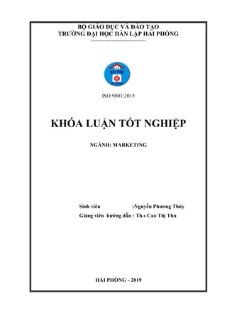 BỘ GIÁO DỤC VÀ ĐÀO TẠO
TRƯỜNG ĐẠI HỌC DÂN LẬP HẢI PHÒNG
-------------------------------
ISO 9001:2015
KHÓA LUẬN TỐT NGHIỆP
NGÀNH: MARKETING
Sinh viên :Nguyễn Phương Thúy
Giảng viên hướng dẫn : Th.s Cao Thị Thu
HẢI PHÒNG - 2019
 