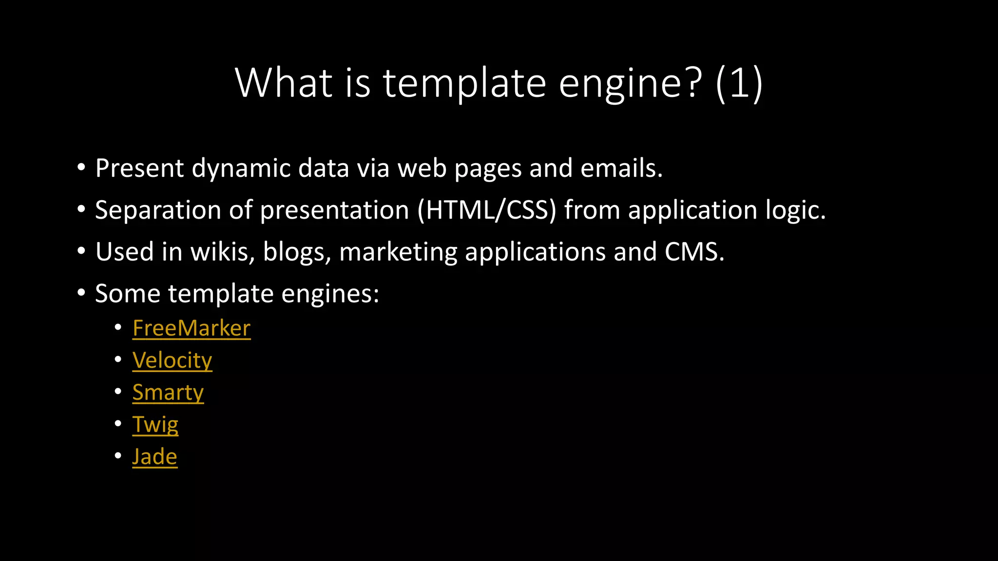What is template engine? (1)
• Present dynamic data via web pages and emails.
• Separation of presentation (HTML/CSS) from application logic.
• Used in wikis, blogs, marketing applications and CMS.
• Some template engines:
• FreeMarker
• Velocity
• Smarty
• Twig
• Jade
 