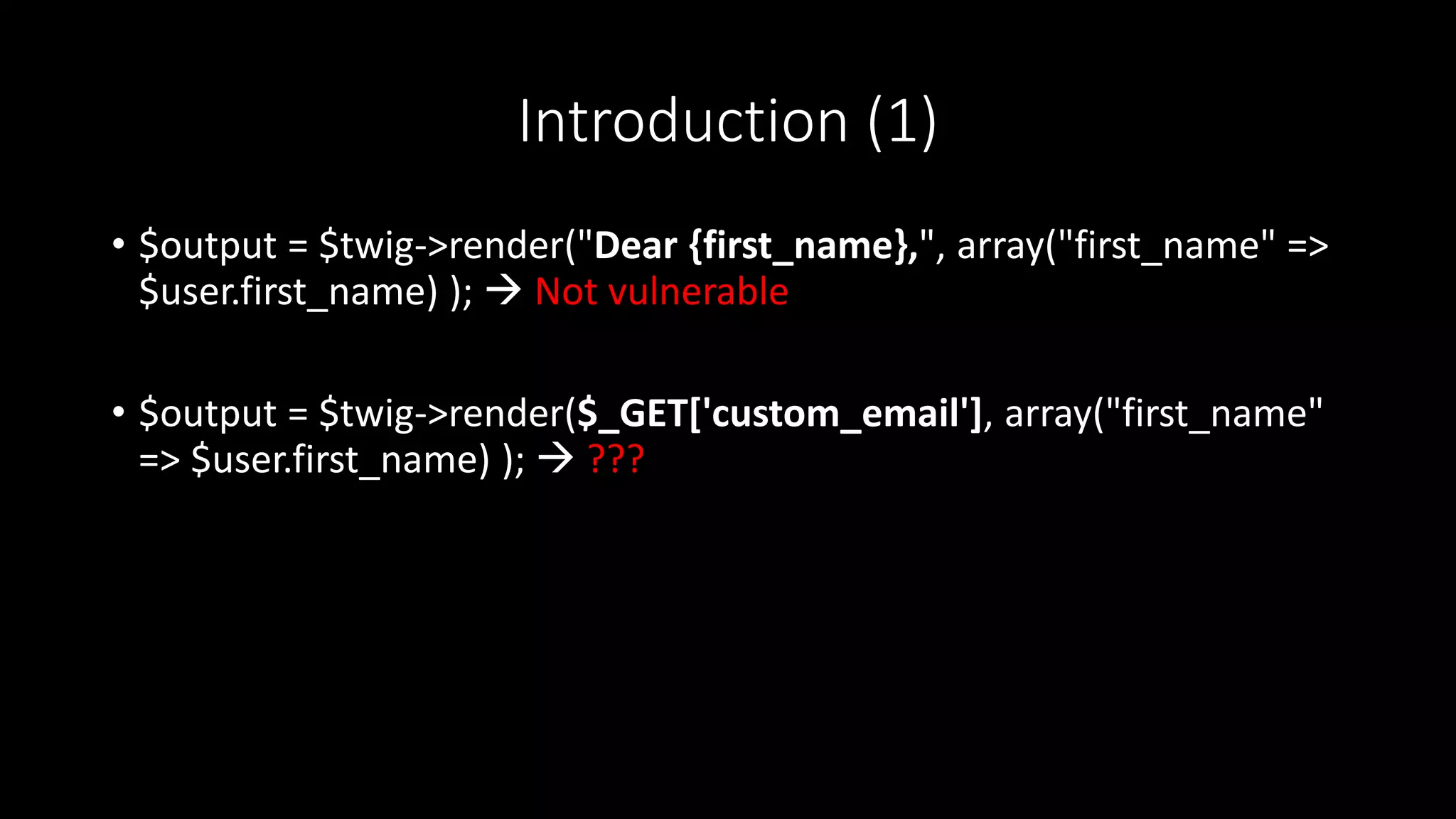Introduction (1)
• $output = $twig->render("Dear {first_name},", array("first_name" =>
$user.first_name) );  Not vulnerable
• $output = $twig->render($_GET['custom_email'], array("first_name"
=> $user.first_name) );  ???
 