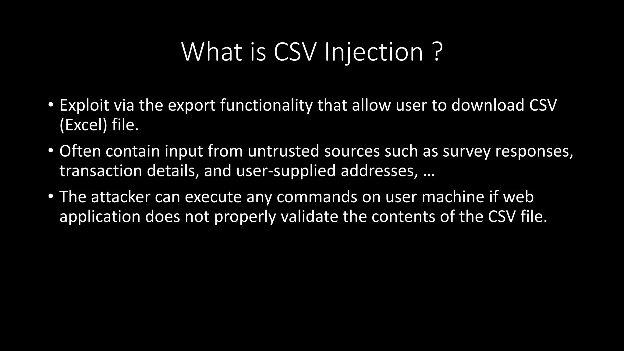 What is CSV Injection ?
• Exploit via the export functionality that allow user to download CSV
(Excel) file.
• Often contain input from untrusted sources such as survey responses,
transaction details, and user-supplied addresses, …
• The attacker can execute any commands on user machine if web
application does not properly validate the contents of the CSV file.
 