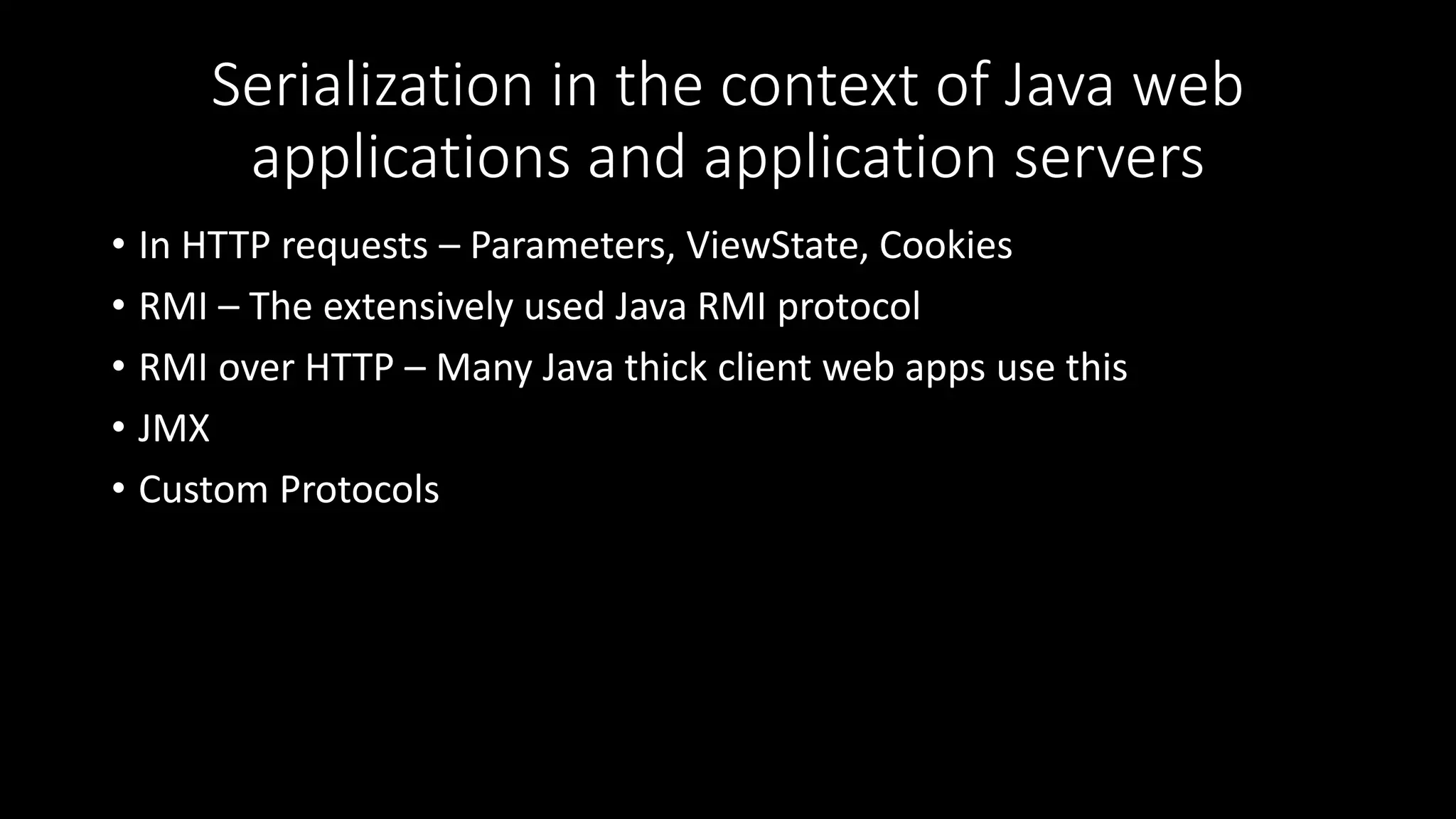 Serialization in the context of Java web
applications and application servers
• In HTTP requests – Parameters, ViewState, Cookies
• RMI – The extensively used Java RMI protocol
• RMI over HTTP – Many Java thick client web apps use this
• JMX
• Custom Protocols
 