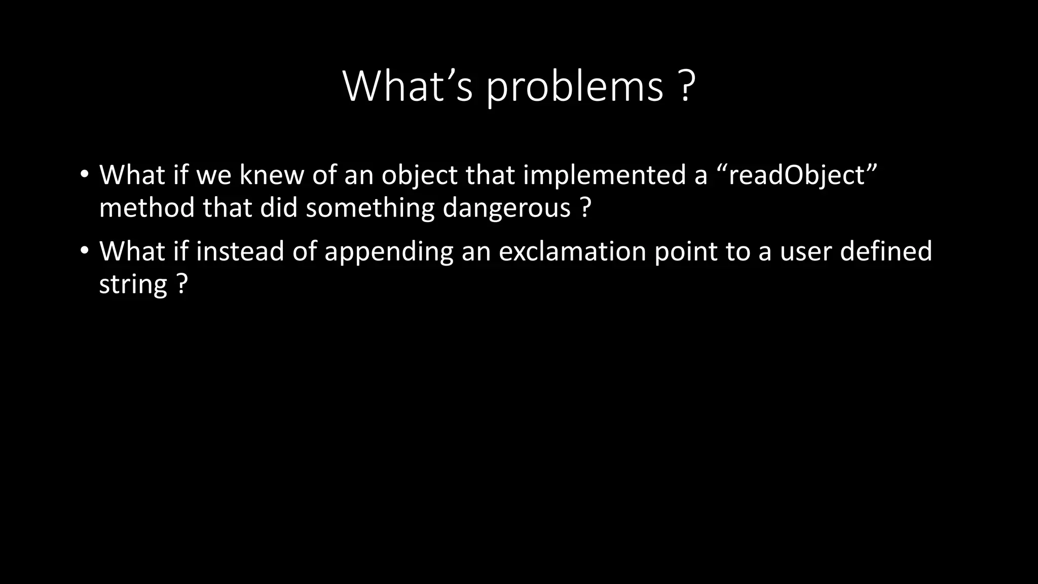 What’s problems ?
• What if we knew of an object that implemented a “readObject”
method that did something dangerous ?
• What if instead of appending an exclamation point to a user defined
string ?
 