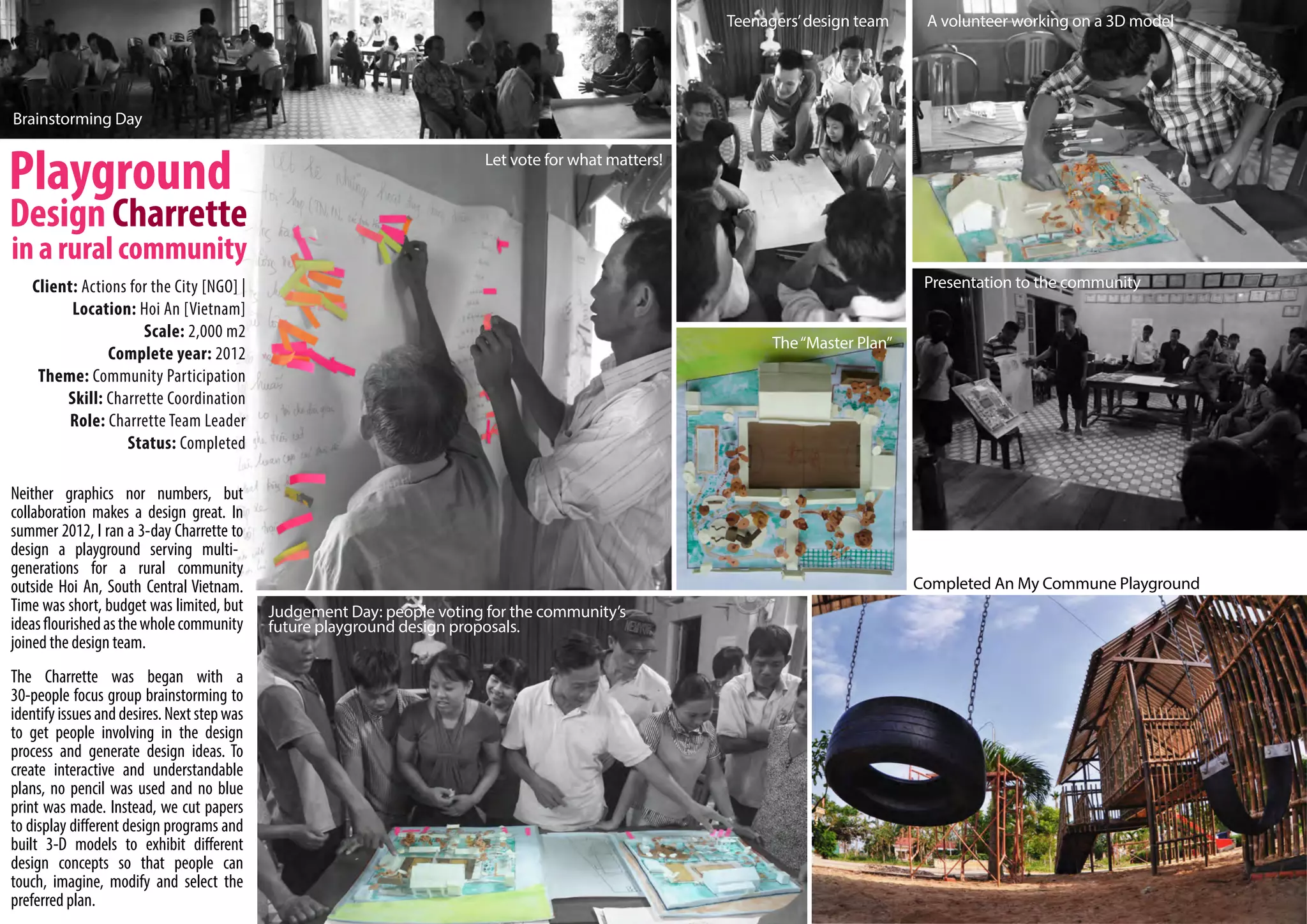Teenagers’ design team     A volunteer working on a 3D model




Brainstorming Day

                                                                          Let vote for what matters!




   Client: Actions for the City [NGO] |                                                                                           Presentation to the community
         Location: Hoi An [Vietnam]
                     Scale: 2,000 m2
                                                                                                             The “Master Plan”
               Complete year: 2012
    Theme: Community Participation
        Skill: Charrette Coordination
         Role: Charrette Team Leader
                  Status: Completed

Neither graphics nor numbers, but
collaboration makes a design great. In
summer 2012, I ran a 3-day Charrette to
design a playground serving multi-
generations for a rural community
outside Hoi An, South Central Vietnam.                                                                                           Completed An My Commune Playground
Time was short, budget was limited, but      Judgement Day: people voting for the community’s
ideas flourished as the whole community      future playground design proposals.
joined the design team.
The Charrette was began with a
30-people focus group brainstorming to
identify issues and desires. Next step was
to get people involving in the design
process and generate design ideas. To
create interactive and understandable
plans, no pencil was used and no blue
print was made. Instead, we cut papers
to display different design programs and
built 3-D models to exhibit different
design concepts so that people can
touch, imagine, modify and select the
preferred plan.
 
